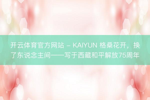 开云体育官方网站 - KAIYUN 格桑花开，换了东说念主间——写于西藏和平解放75周年