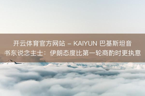 开云体育官方网站 - KAIYUN 巴基斯坦音书东说念主士：伊朗态度比第一轮商酌时更执意