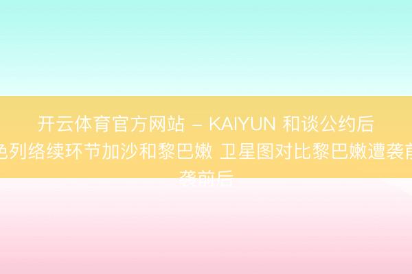开云体育官方网站 - KAIYUN 和谈公约后以色列络续环节加沙和黎巴嫩 卫星图对比黎巴嫩遭袭前后