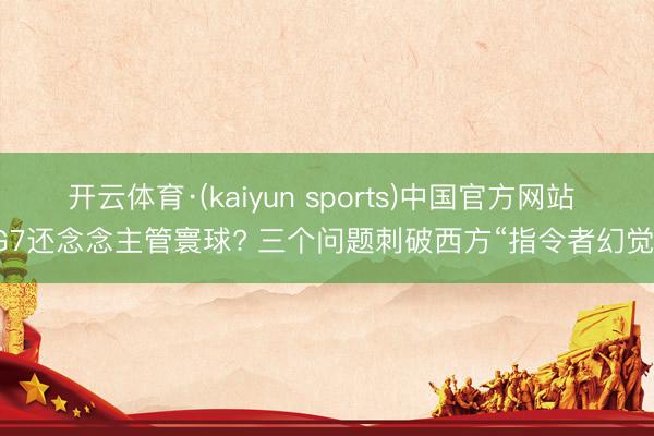 开云体育·(kaiyun sports)中国官方网站 G7还念念主管寰球? 三个问题刺破西方“指令者幻觉”