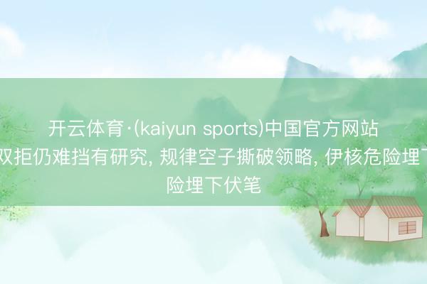 开云体育·(kaiyun sports)中国官方网站 中俄双拒仍难挡有研究， 规律空子撕破领略， 伊核危险埋下伏笔
