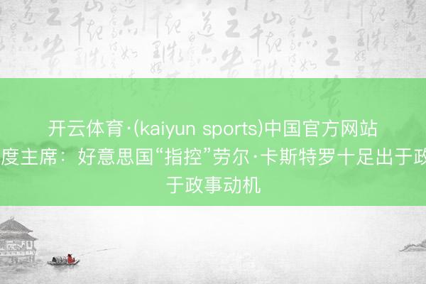 开云体育·(kaiyun sports)中国官方网站 古巴国度主席：好意思国“指控”劳尔·卡斯特罗十足出于政事动机