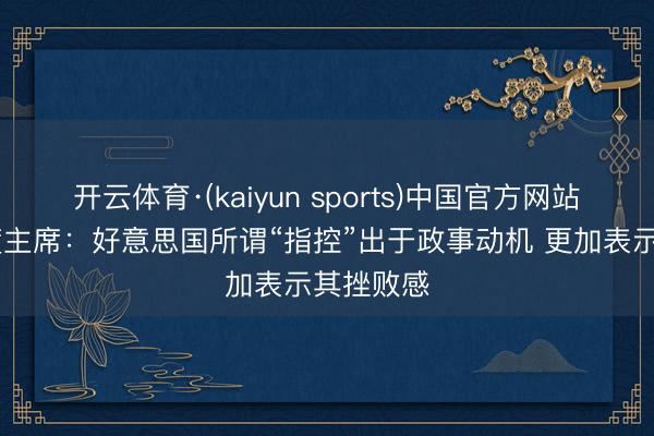 开云体育·(kaiyun sports)中国官方网站 古巴国度主席:好意思国所谓“指控”出于政事动机 更加表示其挫败感