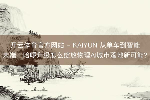 开云体育官方网站 - KAIYUN 从单车到智能末端：哈啰升级怎么绽放物理AI城市落地新可能?