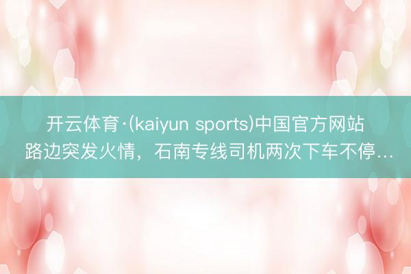 开云体育·(kaiyun sports)中国官方网站 路边突发火情，石南专线司机两次下车不停…