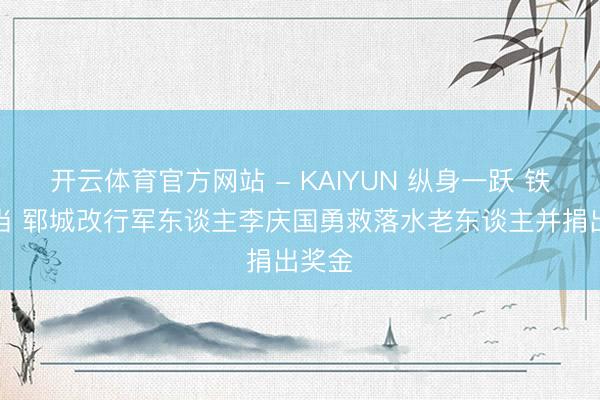 开云体育官方网站 - KAIYUN 纵身一跃 铁肩担当 郓城改行军东谈主李庆国勇救落水老东谈主并捐出奖金