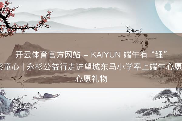 开云体育官方网站 - KAIYUN 端午有 “锂” 督察童心 | 永杉公益行走进望城东马小学奉上端午心愿礼物