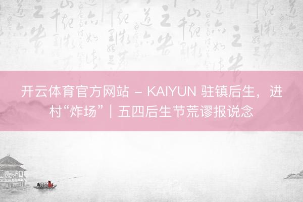 开云体育官方网站 - KAIYUN 驻镇后生，进村“炸场”｜五四后生节荒谬报说念