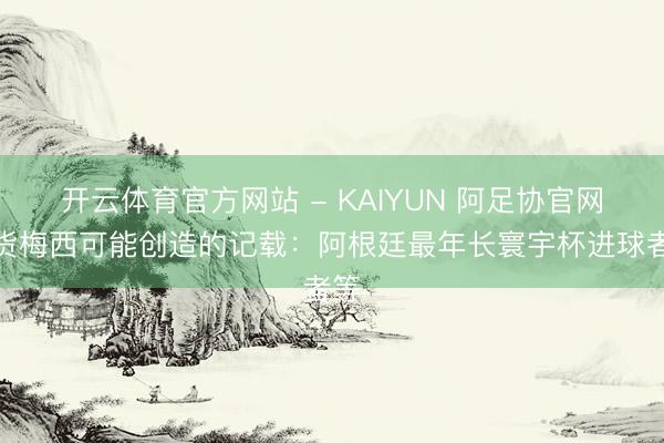 开云体育官方网站 - KAIYUN 阿足协官网盘货梅西可能创造的记载：阿根廷最年长寰宇杯进球者等