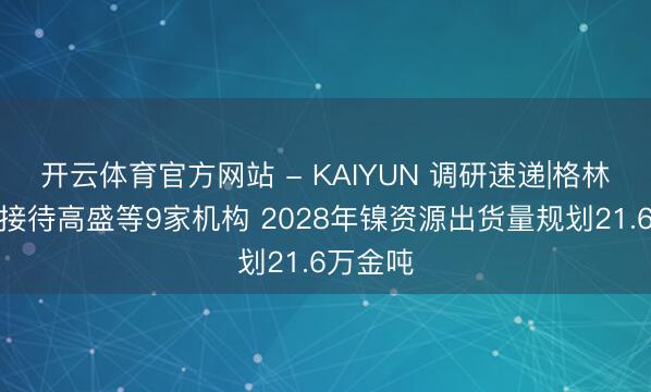 开云体育官方网站 - KAIYUN 调研速递|格林好意思接待高盛等9家机构 2028年镍资源出货量规划21.6万金吨