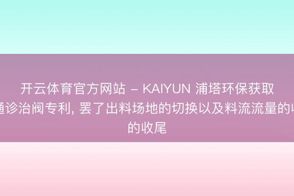 开云体育官方网站 - KAIYUN 浦塔环保获取三通诊治阀专利， 罢了出料场地的切换以及料流流量的收尾